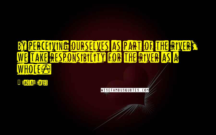Vaclav Havel Quotes: By perceiving ourselves as part of the river, we take responsibility for the river as a whole.