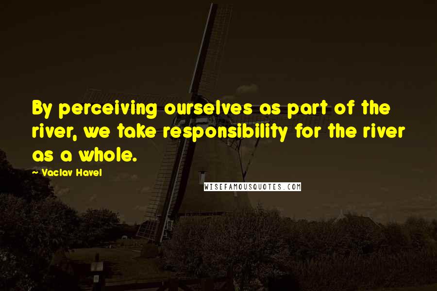 Vaclav Havel Quotes: By perceiving ourselves as part of the river, we take responsibility for the river as a whole.