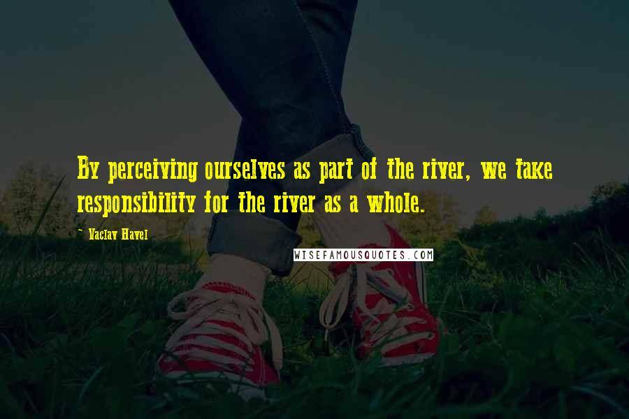 Vaclav Havel Quotes: By perceiving ourselves as part of the river, we take responsibility for the river as a whole.