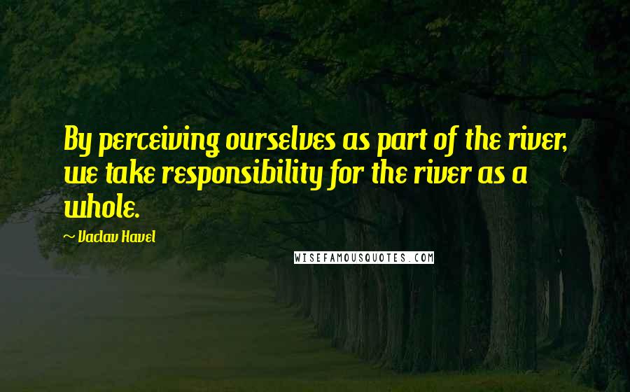 Vaclav Havel Quotes: By perceiving ourselves as part of the river, we take responsibility for the river as a whole.