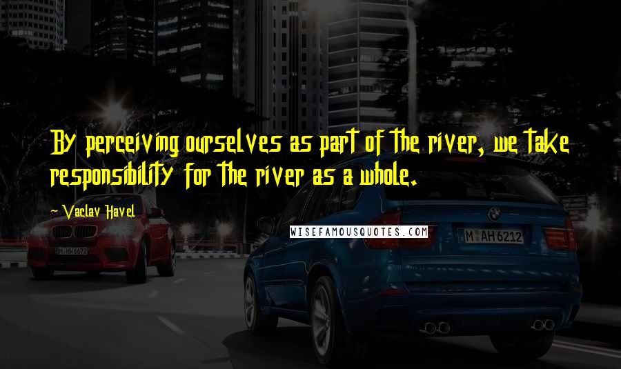 Vaclav Havel Quotes: By perceiving ourselves as part of the river, we take responsibility for the river as a whole.