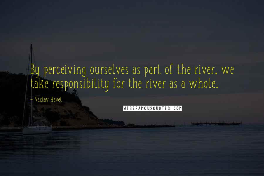Vaclav Havel Quotes: By perceiving ourselves as part of the river, we take responsibility for the river as a whole.