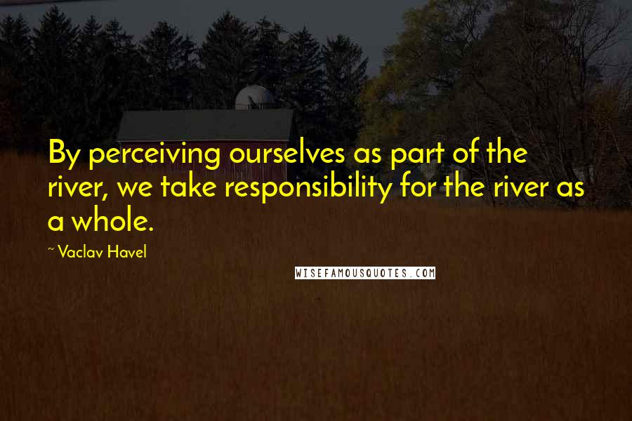 Vaclav Havel Quotes: By perceiving ourselves as part of the river, we take responsibility for the river as a whole.