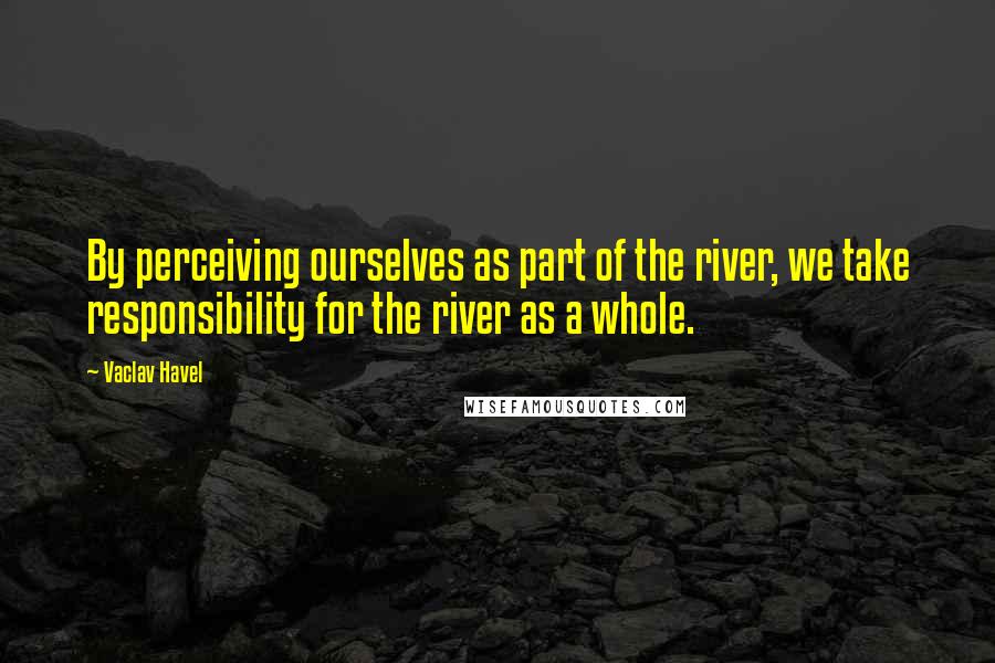 Vaclav Havel Quotes: By perceiving ourselves as part of the river, we take responsibility for the river as a whole.