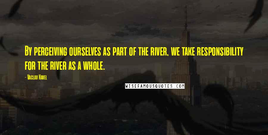Vaclav Havel Quotes: By perceiving ourselves as part of the river, we take responsibility for the river as a whole.