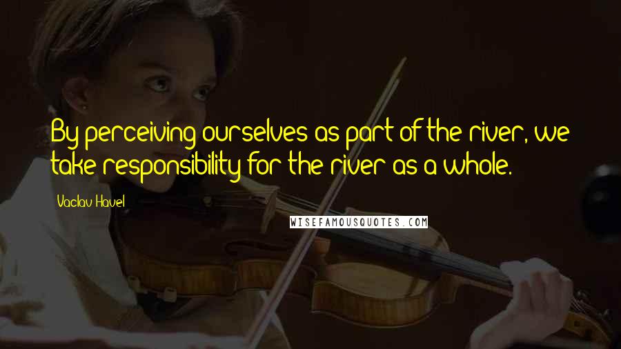 Vaclav Havel Quotes: By perceiving ourselves as part of the river, we take responsibility for the river as a whole.