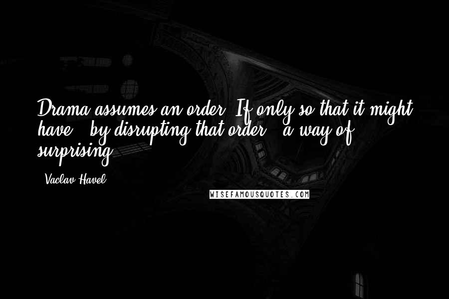 Vaclav Havel Quotes: Drama assumes an order. If only so that it might have - by disrupting that order - a way of surprising.