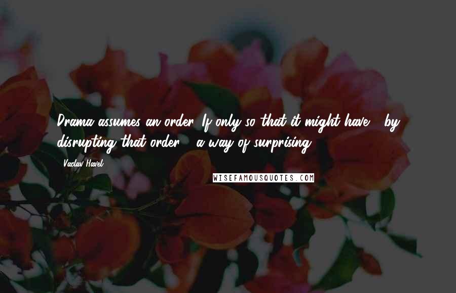 Vaclav Havel Quotes: Drama assumes an order. If only so that it might have - by disrupting that order - a way of surprising.