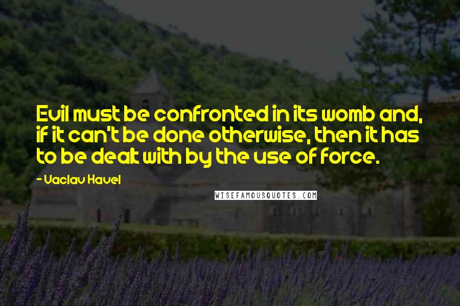 Vaclav Havel Quotes: Evil must be confronted in its womb and, if it can't be done otherwise, then it has to be dealt with by the use of force.