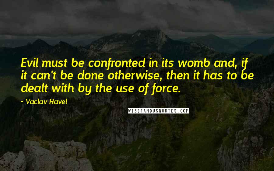 Vaclav Havel Quotes: Evil must be confronted in its womb and, if it can't be done otherwise, then it has to be dealt with by the use of force.