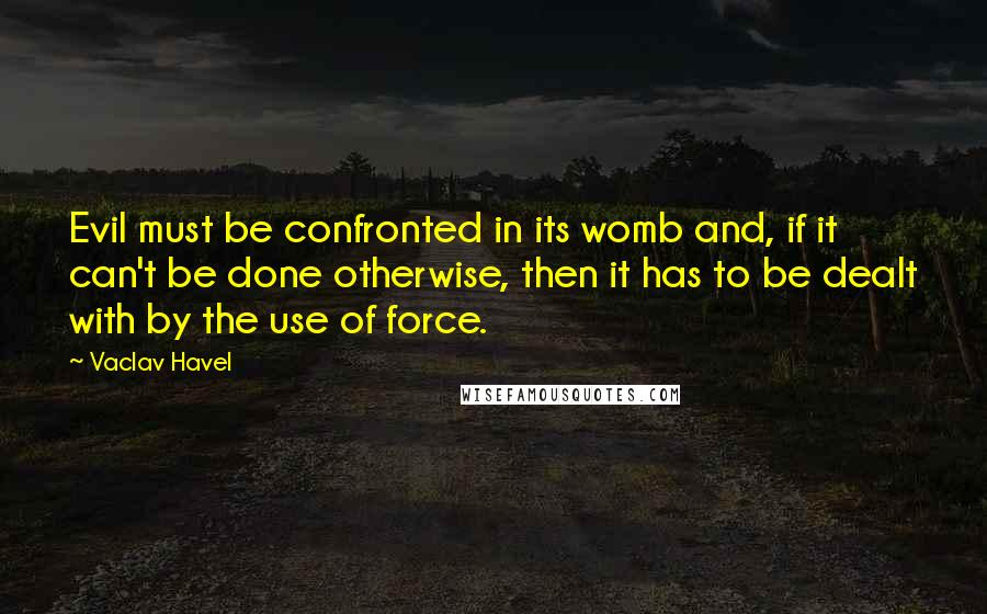 Vaclav Havel Quotes: Evil must be confronted in its womb and, if it can't be done otherwise, then it has to be dealt with by the use of force.