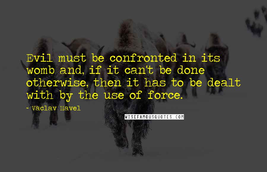 Vaclav Havel Quotes: Evil must be confronted in its womb and, if it can't be done otherwise, then it has to be dealt with by the use of force.