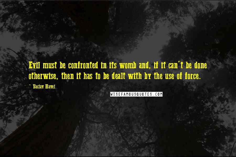 Vaclav Havel Quotes: Evil must be confronted in its womb and, if it can't be done otherwise, then it has to be dealt with by the use of force.