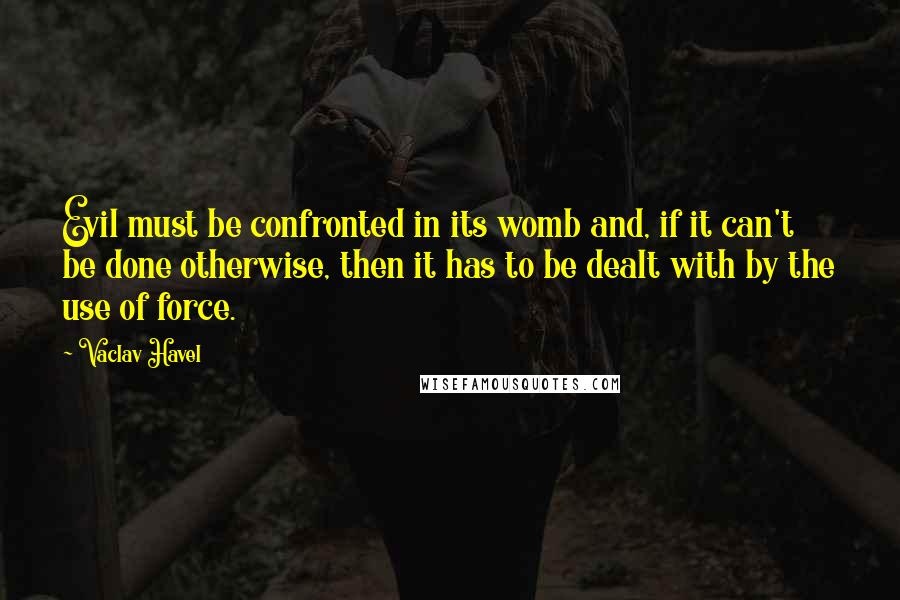 Vaclav Havel Quotes: Evil must be confronted in its womb and, if it can't be done otherwise, then it has to be dealt with by the use of force.