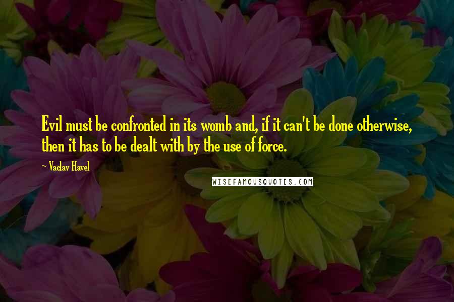 Vaclav Havel Quotes: Evil must be confronted in its womb and, if it can't be done otherwise, then it has to be dealt with by the use of force.