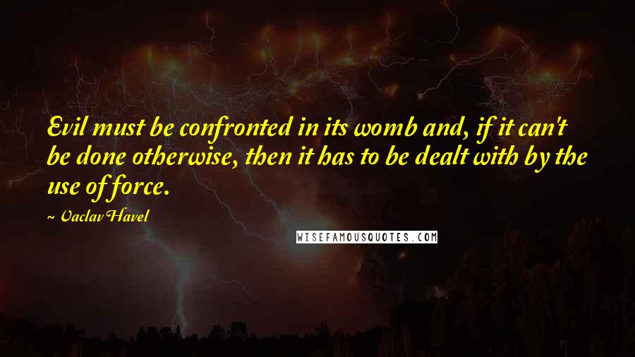 Vaclav Havel Quotes: Evil must be confronted in its womb and, if it can't be done otherwise, then it has to be dealt with by the use of force.