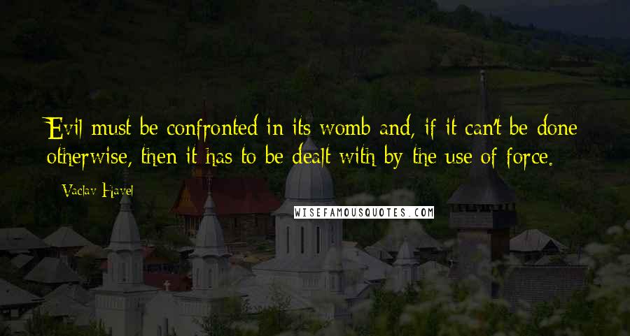 Vaclav Havel Quotes: Evil must be confronted in its womb and, if it can't be done otherwise, then it has to be dealt with by the use of force.
