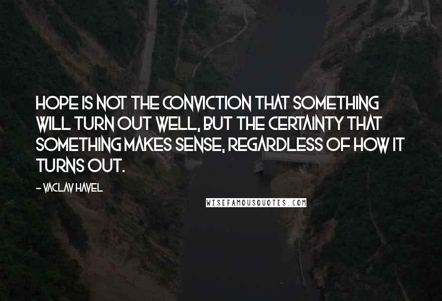 Vaclav Havel Quotes: Hope is not the conviction that something will turn out well, but the certainty that something makes sense, regardless of how it turns out.