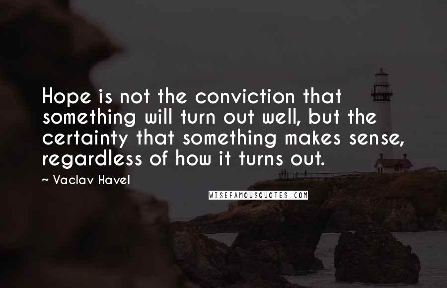 Vaclav Havel Quotes: Hope is not the conviction that something will turn out well, but the certainty that something makes sense, regardless of how it turns out.