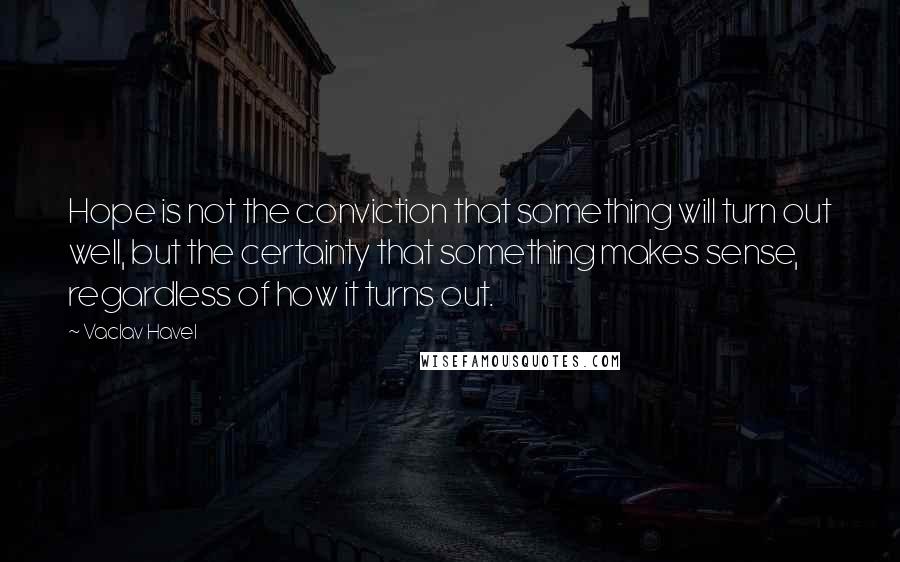 Vaclav Havel Quotes: Hope is not the conviction that something will turn out well, but the certainty that something makes sense, regardless of how it turns out.