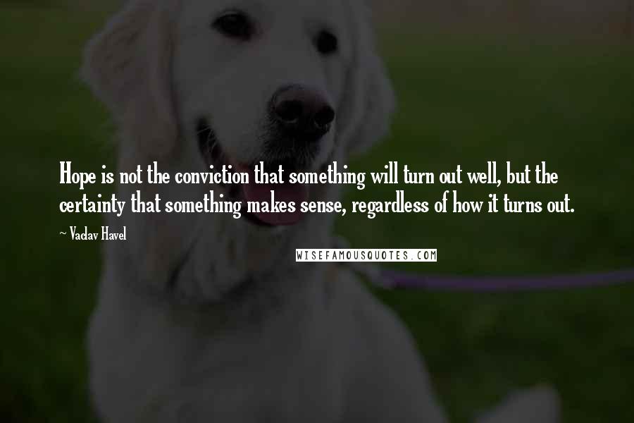 Vaclav Havel Quotes: Hope is not the conviction that something will turn out well, but the certainty that something makes sense, regardless of how it turns out.