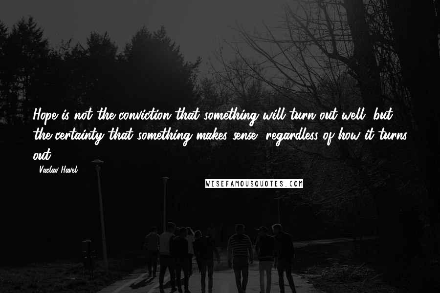 Vaclav Havel Quotes: Hope is not the conviction that something will turn out well, but the certainty that something makes sense, regardless of how it turns out.