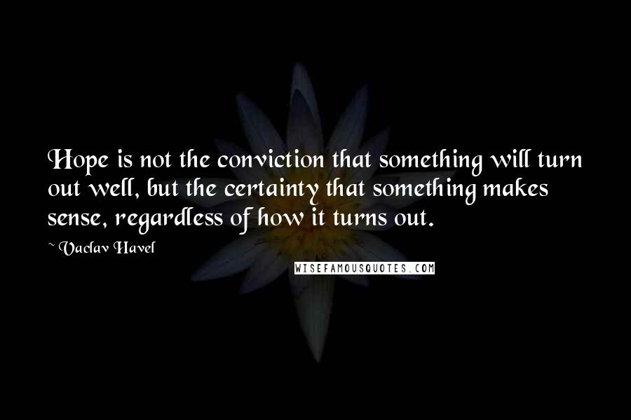 Vaclav Havel Quotes: Hope is not the conviction that something will turn out well, but the certainty that something makes sense, regardless of how it turns out.