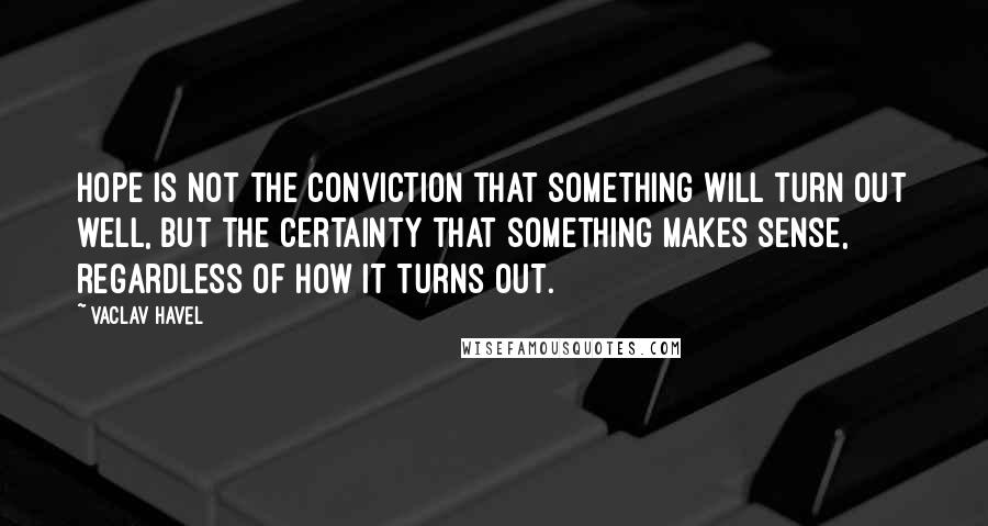 Vaclav Havel Quotes: Hope is not the conviction that something will turn out well, but the certainty that something makes sense, regardless of how it turns out.