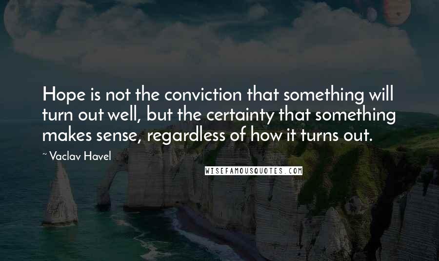 Vaclav Havel Quotes: Hope is not the conviction that something will turn out well, but the certainty that something makes sense, regardless of how it turns out.