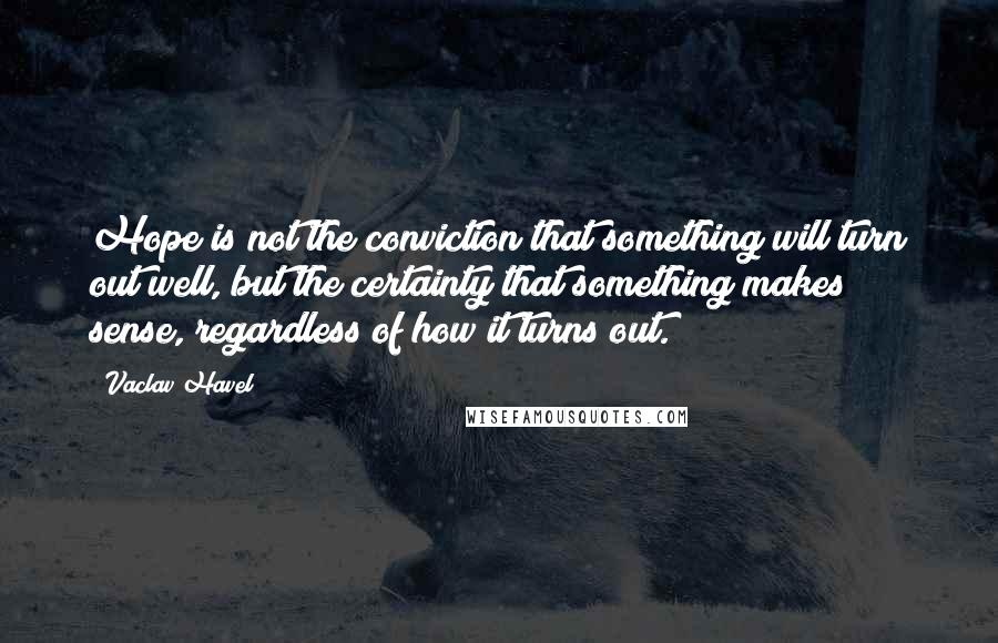 Vaclav Havel Quotes: Hope is not the conviction that something will turn out well, but the certainty that something makes sense, regardless of how it turns out.