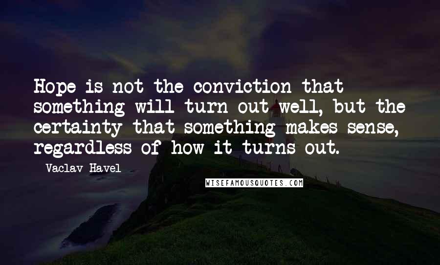 Vaclav Havel Quotes: Hope is not the conviction that something will turn out well, but the certainty that something makes sense, regardless of how it turns out.