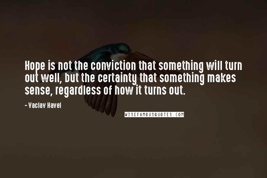 Vaclav Havel Quotes: Hope is not the conviction that something will turn out well, but the certainty that something makes sense, regardless of how it turns out.