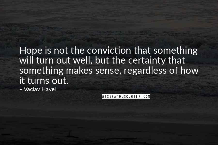 Vaclav Havel Quotes: Hope is not the conviction that something will turn out well, but the certainty that something makes sense, regardless of how it turns out.