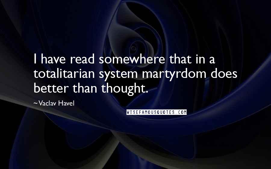 Vaclav Havel Quotes: I have read somewhere that in a totalitarian system martyrdom does better than thought.