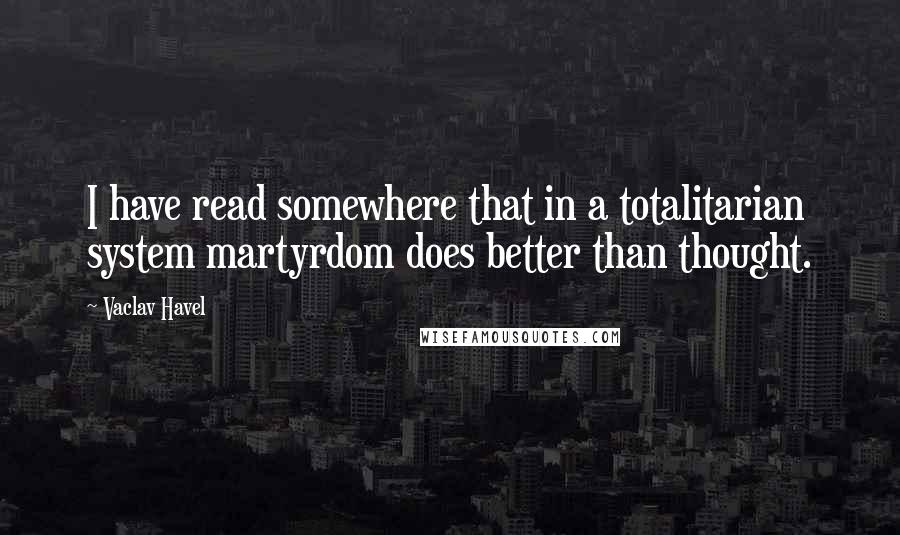 Vaclav Havel Quotes: I have read somewhere that in a totalitarian system martyrdom does better than thought.