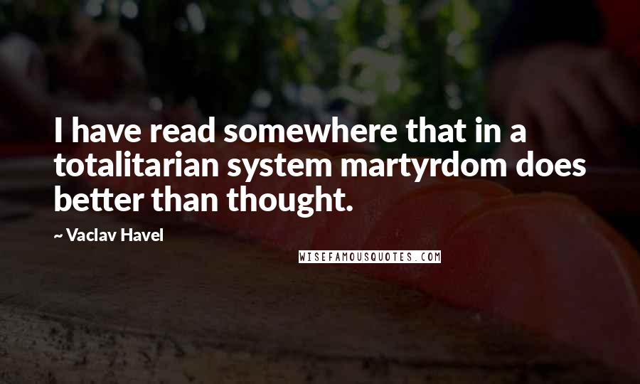 Vaclav Havel Quotes: I have read somewhere that in a totalitarian system martyrdom does better than thought.