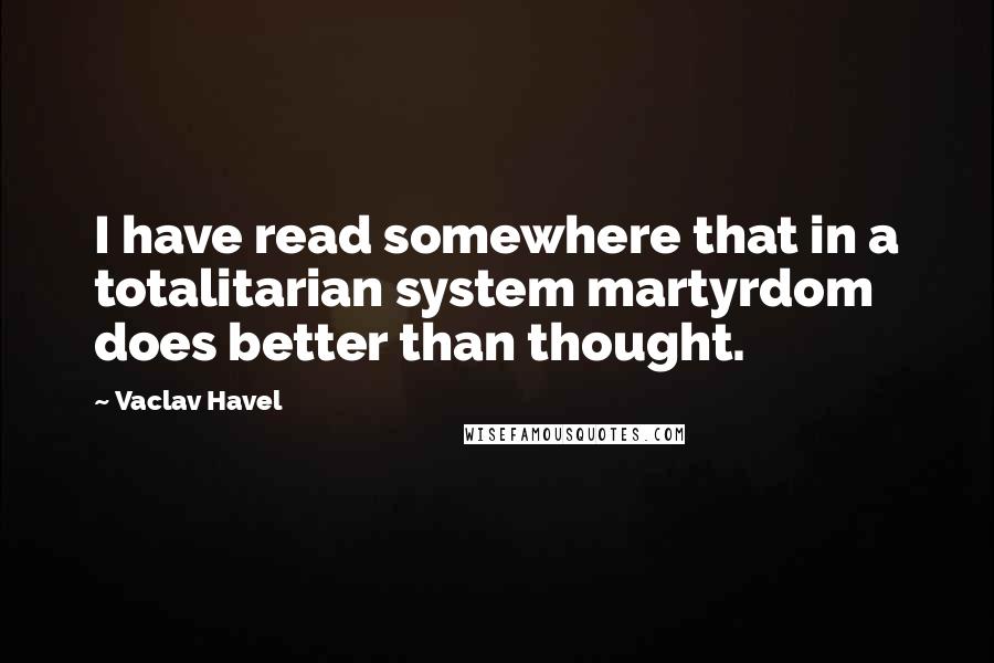 Vaclav Havel Quotes: I have read somewhere that in a totalitarian system martyrdom does better than thought.