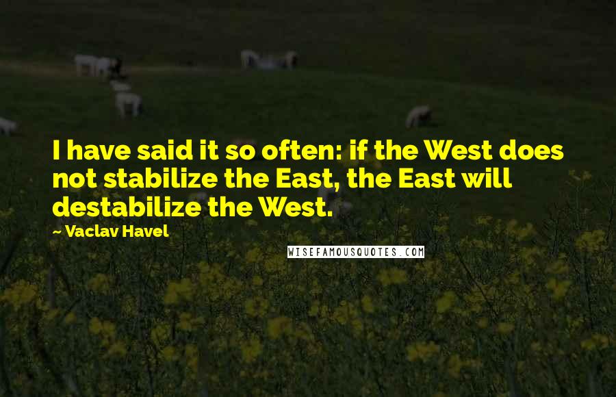 Vaclav Havel Quotes: I have said it so often: if the West does not stabilize the East, the East will destabilize the West.