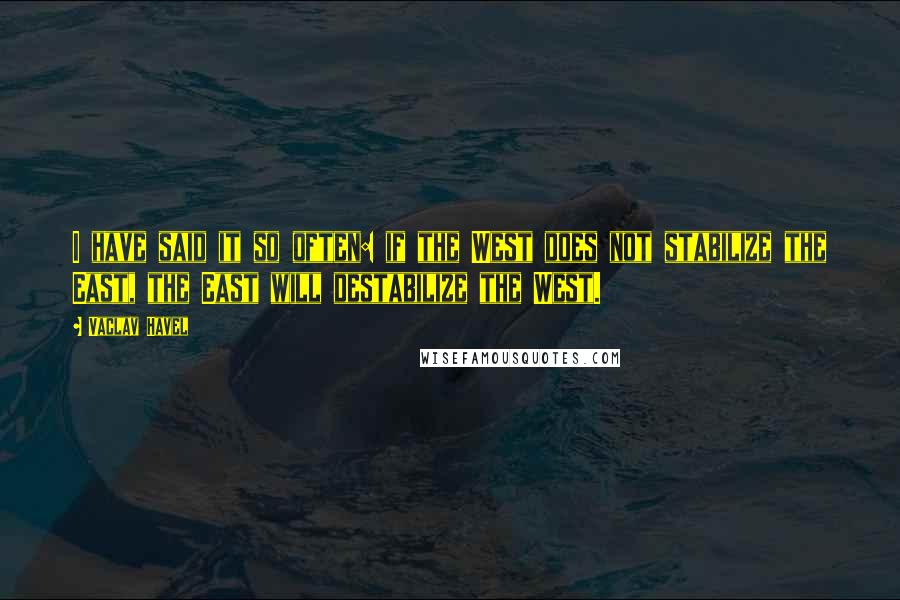 Vaclav Havel Quotes: I have said it so often: if the West does not stabilize the East, the East will destabilize the West.