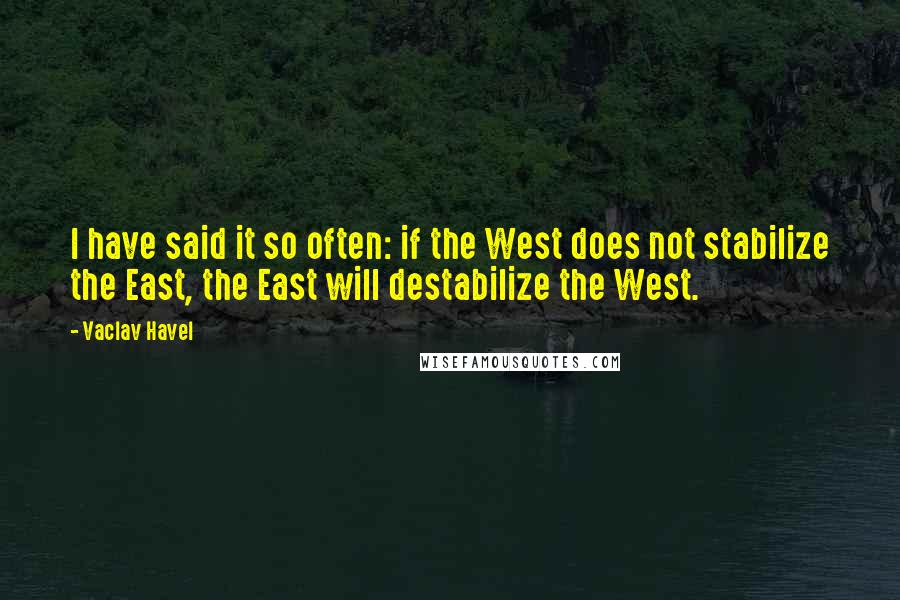 Vaclav Havel Quotes: I have said it so often: if the West does not stabilize the East, the East will destabilize the West.
