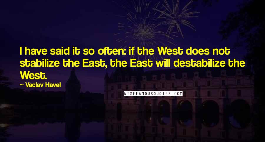 Vaclav Havel Quotes: I have said it so often: if the West does not stabilize the East, the East will destabilize the West.