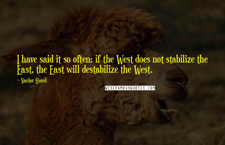 Vaclav Havel Quotes: I have said it so often: if the West does not stabilize the East, the East will destabilize the West.