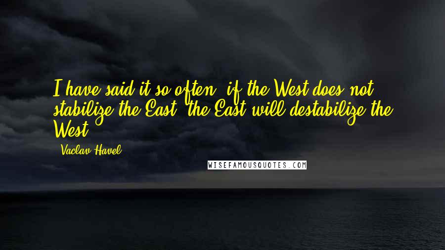 Vaclav Havel Quotes: I have said it so often: if the West does not stabilize the East, the East will destabilize the West.