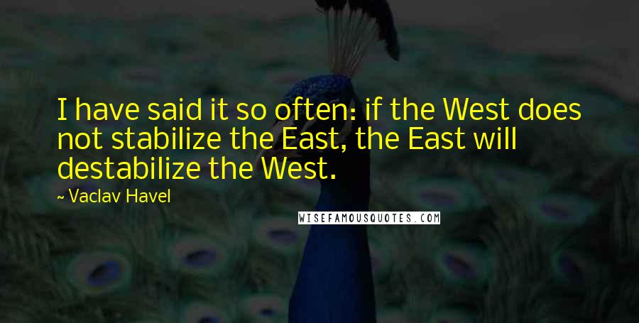 Vaclav Havel Quotes: I have said it so often: if the West does not stabilize the East, the East will destabilize the West.