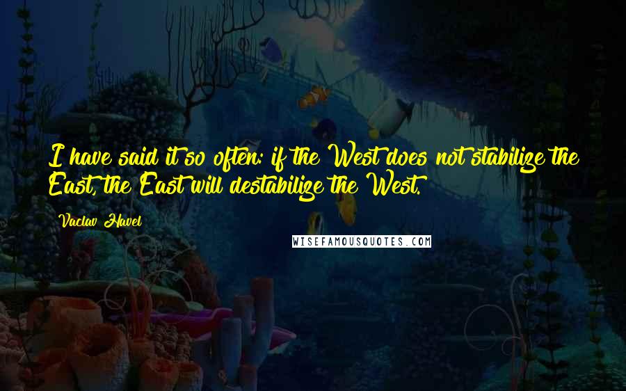 Vaclav Havel Quotes: I have said it so often: if the West does not stabilize the East, the East will destabilize the West.