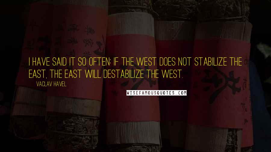 Vaclav Havel Quotes: I have said it so often: if the West does not stabilize the East, the East will destabilize the West.