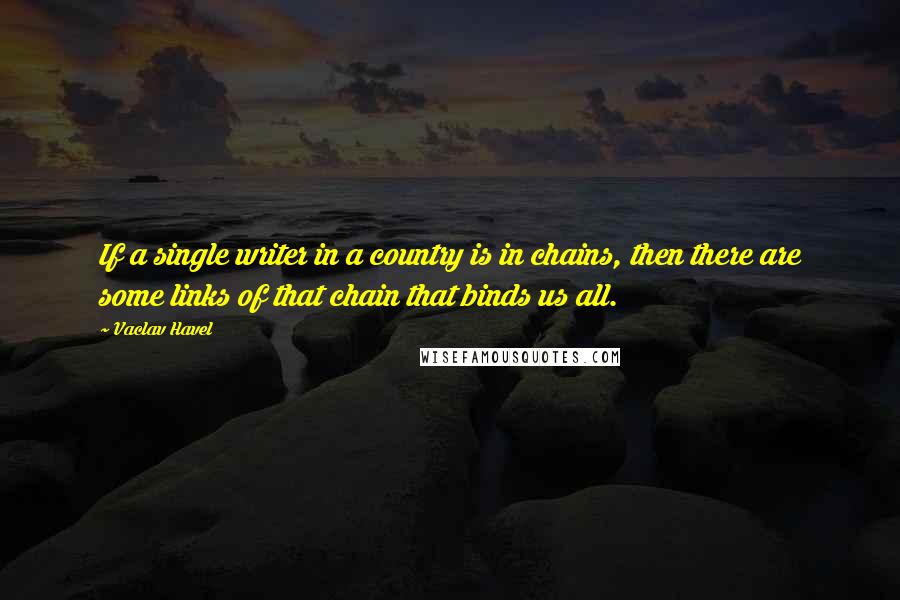 Vaclav Havel Quotes: If a single writer in a country is in chains, then there are some links of that chain that binds us all.