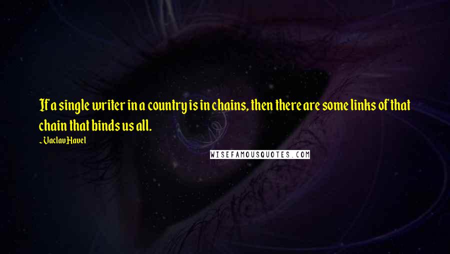 Vaclav Havel Quotes: If a single writer in a country is in chains, then there are some links of that chain that binds us all.