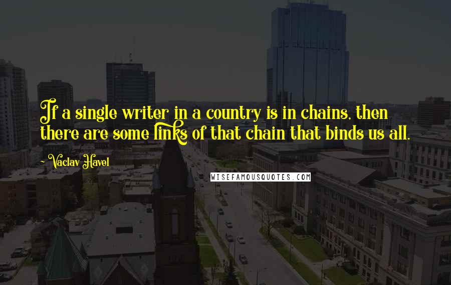 Vaclav Havel Quotes: If a single writer in a country is in chains, then there are some links of that chain that binds us all.