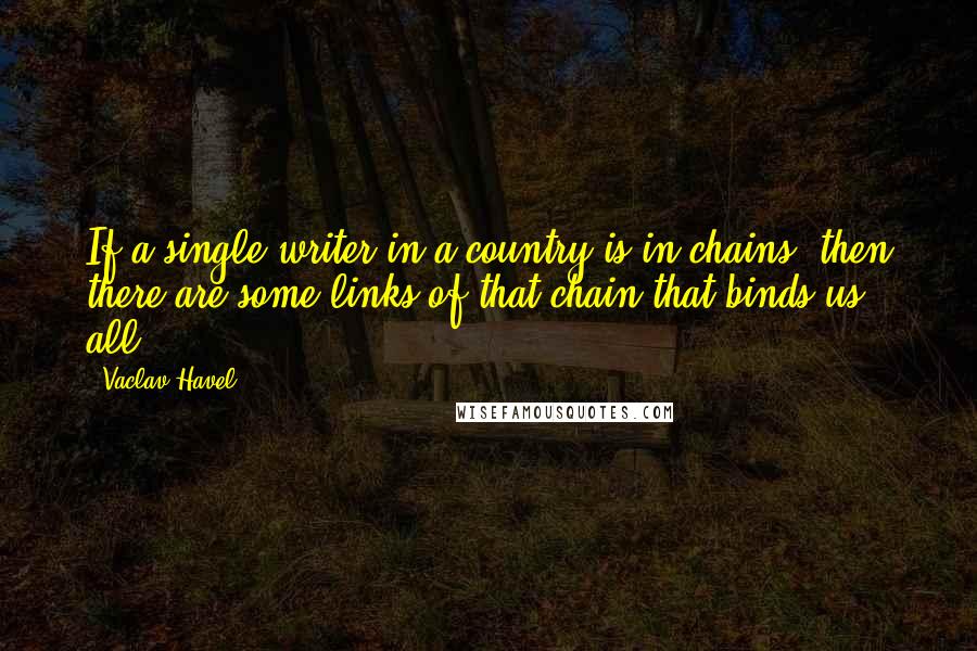 Vaclav Havel Quotes: If a single writer in a country is in chains, then there are some links of that chain that binds us all.